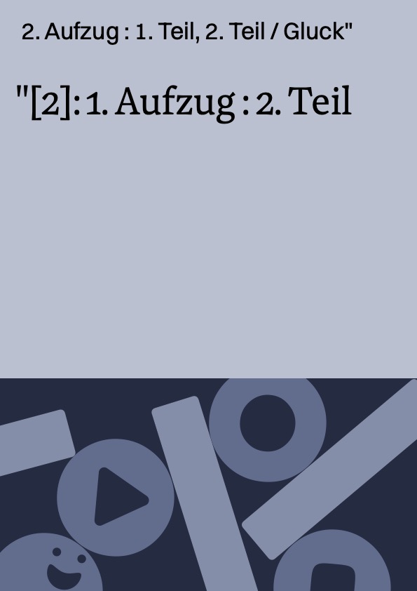 [2]: 1. Aufzug : 2. Teil ; 2. Aufzug : 1. Teil, 2. Teil / Gluck